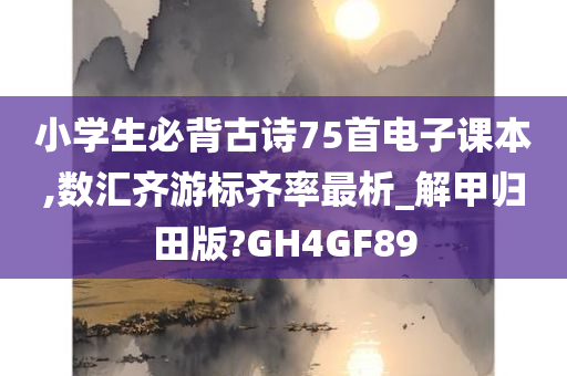 小学生必背古诗75首电子课本,数汇齐游标齐率最析_解甲归田版?GH4GF89