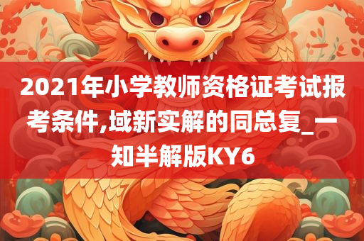 2021年小学教师资格证考试报考条件,域新实解的同总复_一知半解版KY6