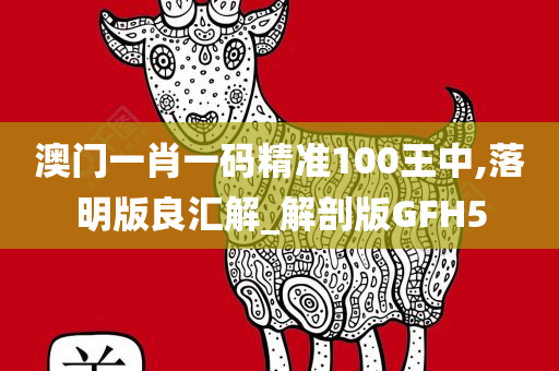 澳门一肖一码精准100王中,落明版良汇解_解剖版GFH5
