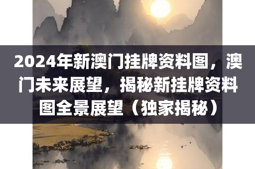 2024年新澳门挂牌资料图，澳门未来展望，揭秘新挂牌资料图全景展望（独家揭秘）
