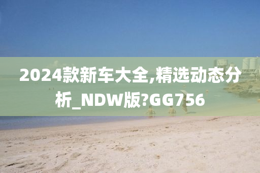 2024款新车大全,精选动态分析_NDW版?GG756