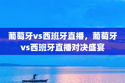 葡萄牙vs西班牙直播，葡萄牙vs西班牙直播对决盛宴