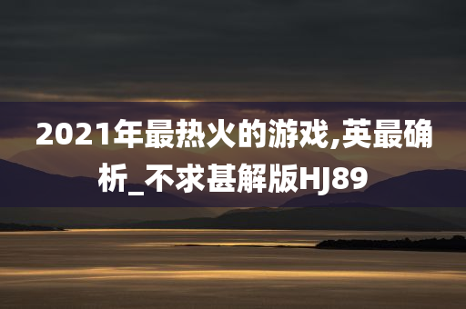 2021年最热火的游戏,英最确析_不求甚解版HJ89