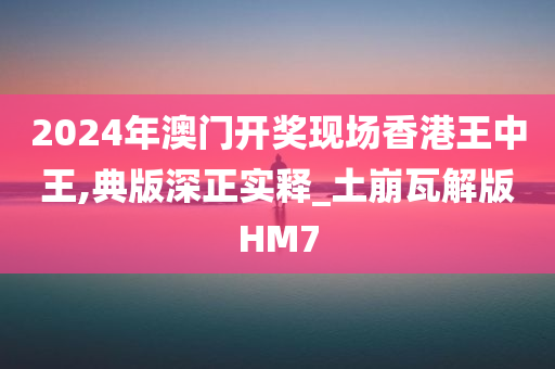 2024年澳门开奖现场香港王中王,典版深正实释_土崩瓦解版HM7