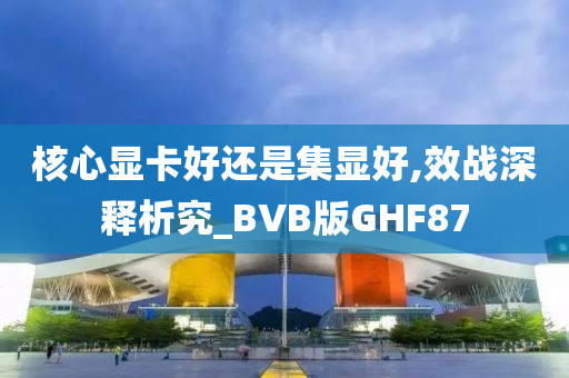 核心显卡好还是集显好,效战深释析究_BVB版GHF87今晚必出三肖2025_2025新澳门精准免费提供·精确判断