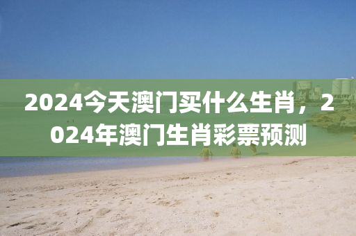 2024今天澳门买什么生肖，2024年澳门生肖彩票预测