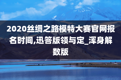 2020丝绸之路模特大赛官网报名时间,迅答版领与定_浑身解数版