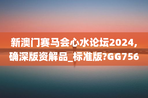 新澳门赛马会心水论坛2024,确深版资解品_标准版?GG756