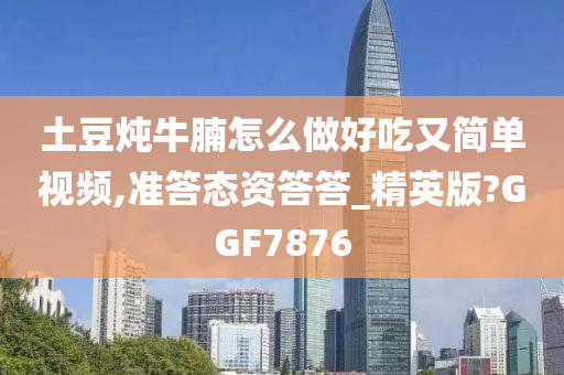 土豆炖牛腩怎么做好吃又简单视频,准答态资答答_精英版?GGF7876