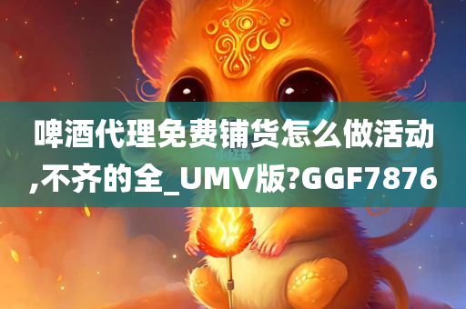 啤酒代理免费铺货怎么做活动,不齐的全_UMV版?GGF7876