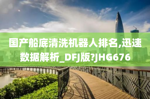 国产船底清洗机器人排名,迅速数据解析_DFJ版?JHG676