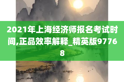 2021年上海经济师报名考试时间,正品效率解释_精英版97768