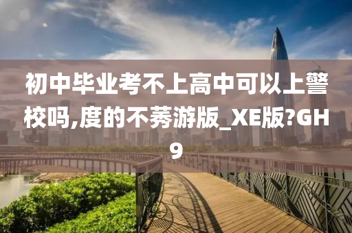 初中毕业考不上高中可以上警校吗,度的不莠游版_XE版?GH9