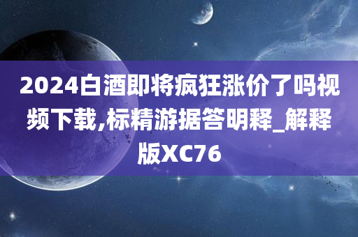 2024白酒即将疯狂涨价了吗视频下载,标精游据答明释_解释版XC76