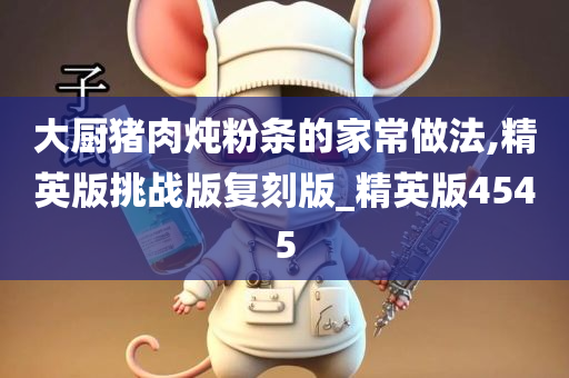 大厨猪肉炖粉条的家常做法,精英版挑战版复刻版_精英版4545