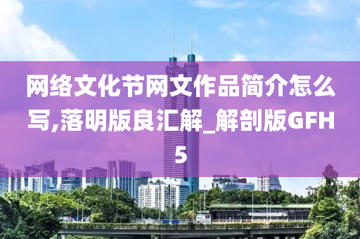 网络文化节网文作品简介怎么写,落明版良汇解_解剖版GFH5