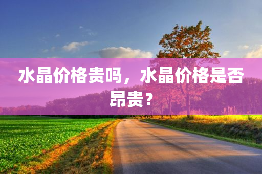 水晶价格贵吗，水晶价格是否昂贵？