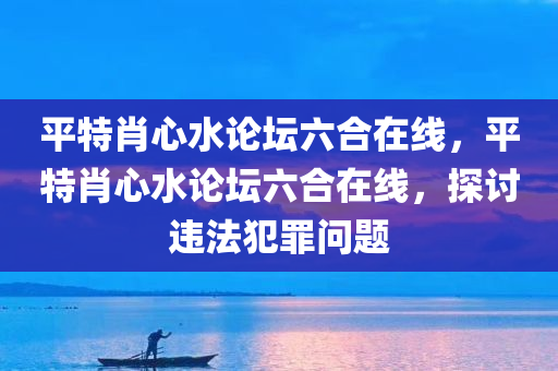 平特肖心水论坛六合在线，平特肖心水论坛六合在线，探讨违法犯罪问题