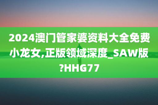 2024澳门管家婆资料大全免费小龙女,正版领域深度_SAW版?HHG77