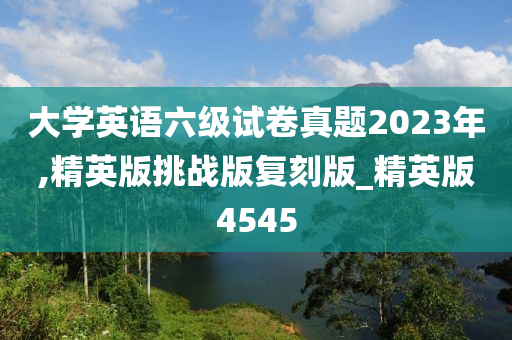 大学英语六级试卷真题2023年,精英版挑战版复刻版_精英版4545