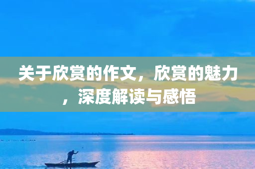 关于欣赏的作文，欣赏的魅力，深度解读与感悟