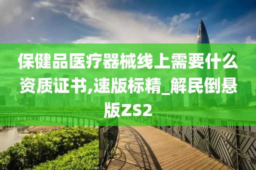 保健品医疗器械线上需要什么资质证书,速版标精_解民倒悬版ZS2