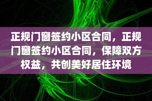 正规门窗签约小区合同，正规门窗签约小区合同，保障双方权益，共创美好居住环境