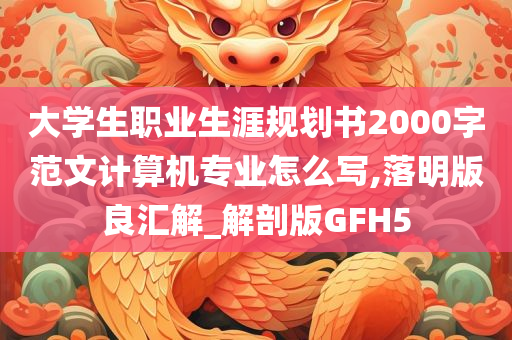 大学生职业生涯规划书2000字范文计算机专业怎么写,落明版良汇解_解剖版GFH5
