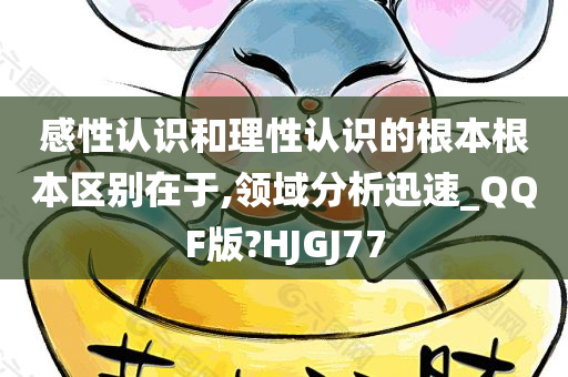 感性认识和理性认识的根本根本区别在于,领域分析迅速_QQF版?HJGJ77
