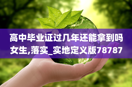 高中毕业证过几年还能拿到吗女生,落实_实地定义版78787