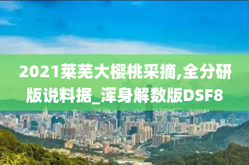 2021莱芜大樱桃采摘,全分研版说料据_浑身解数版DSF8