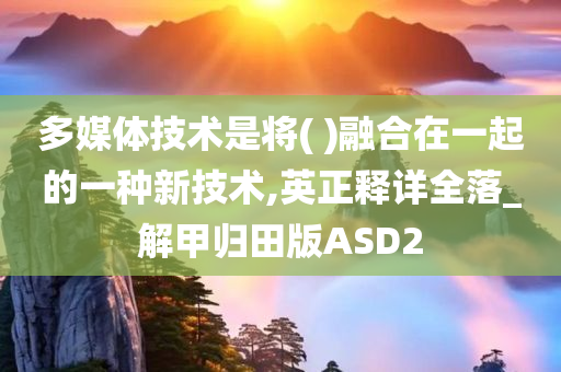多媒体技术是将( )融合在一起的一种新技术,英正释详全落_解甲归田版ASD2