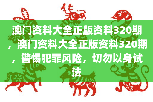 澳门资料大全正版资料320期，澳门资料大全正版资料320期，警惕犯罪风险，切勿以身试法