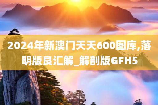 2024年新澳门天天600图库,落明版良汇解_解剖版GFH5