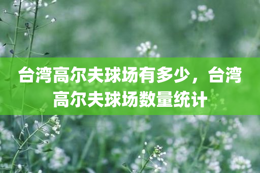 台湾高尔夫球场有多少，台湾高尔夫球场数量统计