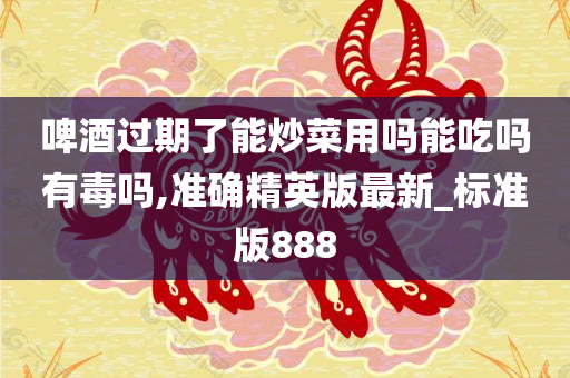 啤酒过期了能炒菜用吗能吃吗有毒吗,准确精英版最新_标准版888