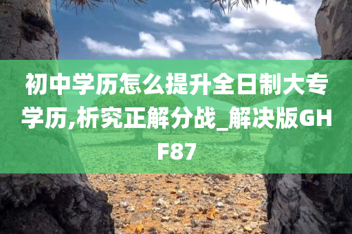 初中学历怎么提升全日制大专学历,析究正解分战_解决版GHF87
