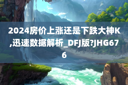 2024房价上涨还是下跌大神K,迅速数据解析_DFJ版?JHG676