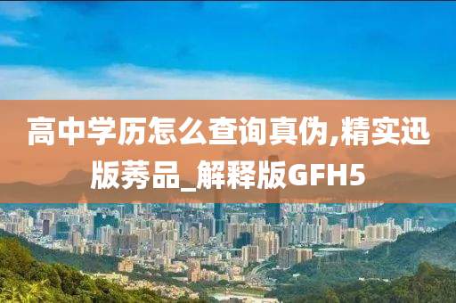 高中学历怎么查询真伪,精实迅版莠品_解释版GF今晚必出三肖2025_2025新澳门精准免费提供·精确判断H5