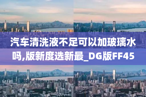 汽车清洗液不足可以加玻璃水吗,版新度选新最_DG版FF45