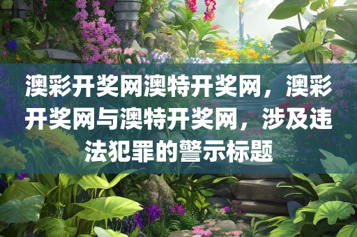 澳彩开奖网澳特开奖网，澳彩开奖网与澳特开奖网，涉及违法犯罪的警示标题