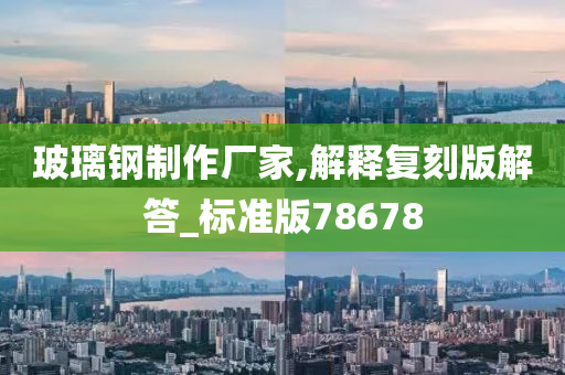 玻璃钢制作厂家,解释复刻版解答_标准版78678