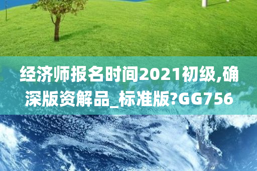 经济师报名时间2021初级,确深版资解品_标准版?GG756