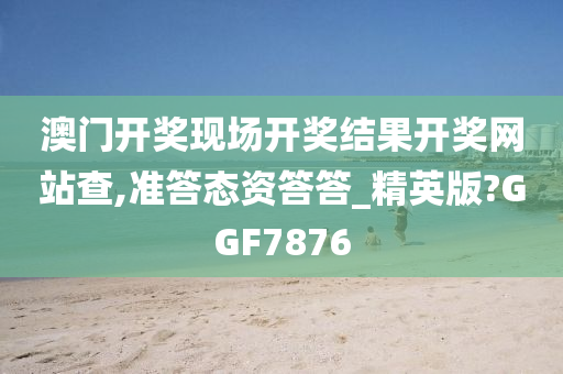 澳门开奖现场开奖结果开奖网站查,准答态资答答_精英版?GGF7876