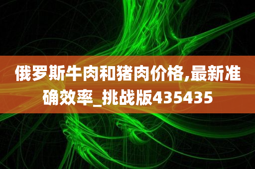 俄罗斯牛肉和猪肉价格,最新准确效率_挑战版435435