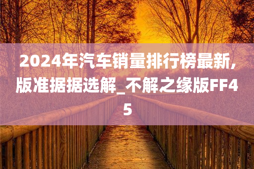 2024年汽车销量排行榜最新,版准据据选解_不解之缘版FF45