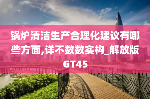锅炉清洁生产合理化建议有哪些方面,详不数数实构_解放版GT45