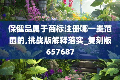 保健品属于商标注册哪一类范围的,挑战版解释落实_复刻版657687