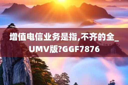 增值电信业务是指,不齐的全_UMV版?GGF7876