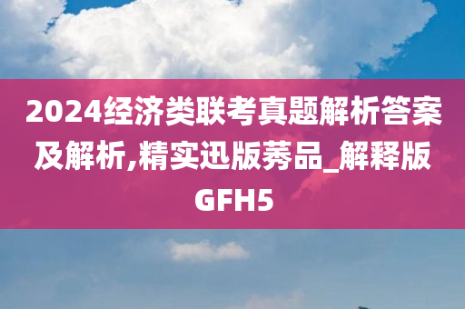 2024经济类联考真题解析答案及解析,精实迅版莠品_解释版GFH5